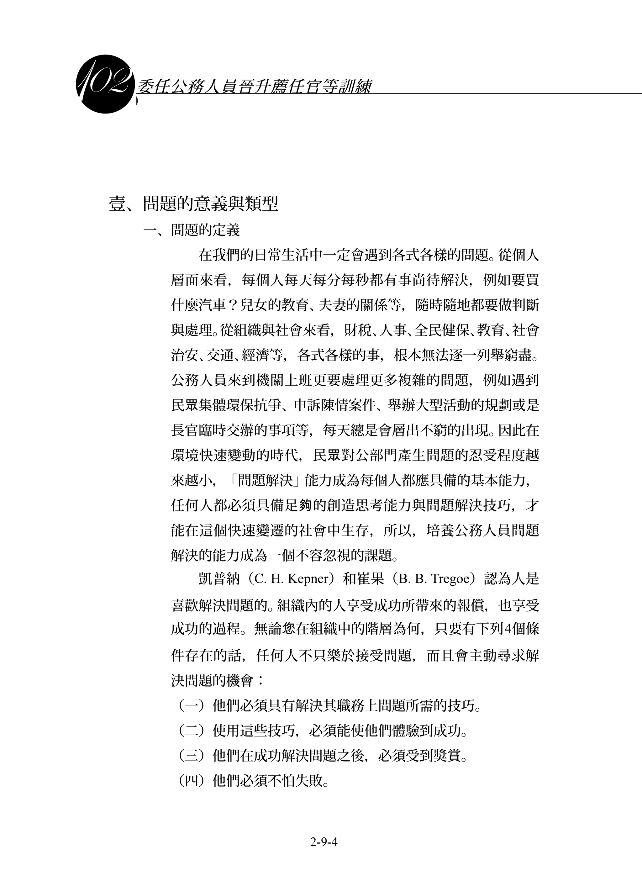 課程講義
委任公務人員晉升薦任官等訓練
壹、問題的意義與類型
一、問題的定義
在我們的日常生活中一定會遇到各式各樣的問題。從個人
層面來看，每個人每天每分每秒都有事尚待解決，例如要買
什麼汽車？兒女的教育、夫妻的關係等，隨時隨地都要做判斷
與處理。從組織與社會來看，財稅、人事、全民健保、教育、社會
治安、交通、經濟等，各式各樣的事，根本無法逐一列舉窮盡。
公務人員來到機關上班更要處理更多複雜的問題，例如遇到
民 集體環保抗爭、申訴陳情案件、舉辦大型活動的規劃或是眾
長官臨時交辦的事項等，每天總是會層出不窮的出現。因此在
環境快速變動的時代，民 對公部門產生問題的忍受程度越眾
來越小，「問題解決」能力成為每個人都應具備的基本能力，
任何人都必須具備足 的創造思考能力與問題解決技巧，才夠
能在這個快速變遷的社會中生存，所以，培養公務人員問題
解決的能力成為一個不容忽視的課題。
凱普納（C. H. Kepner）和崔果（B. B. Tregoe）認為人是
喜歡解決問題的。組織內的人享受成功所帶來的報償，也享受
成功的過程。無論 在組織中的階層為何，只要有下列您 4個條
件存在的話，任何人不只樂於接受問題，而且會主動尋求解
決問題的機會：
（一）他們必須具有解決其職務上問題所需的技巧。
（二）使用這些技巧，必須能使他們體驗到成功。
（三）他們在成功解決問題之後，必須受到獎賞。
（四）他們必須不怕失敗。
2-9-4
 