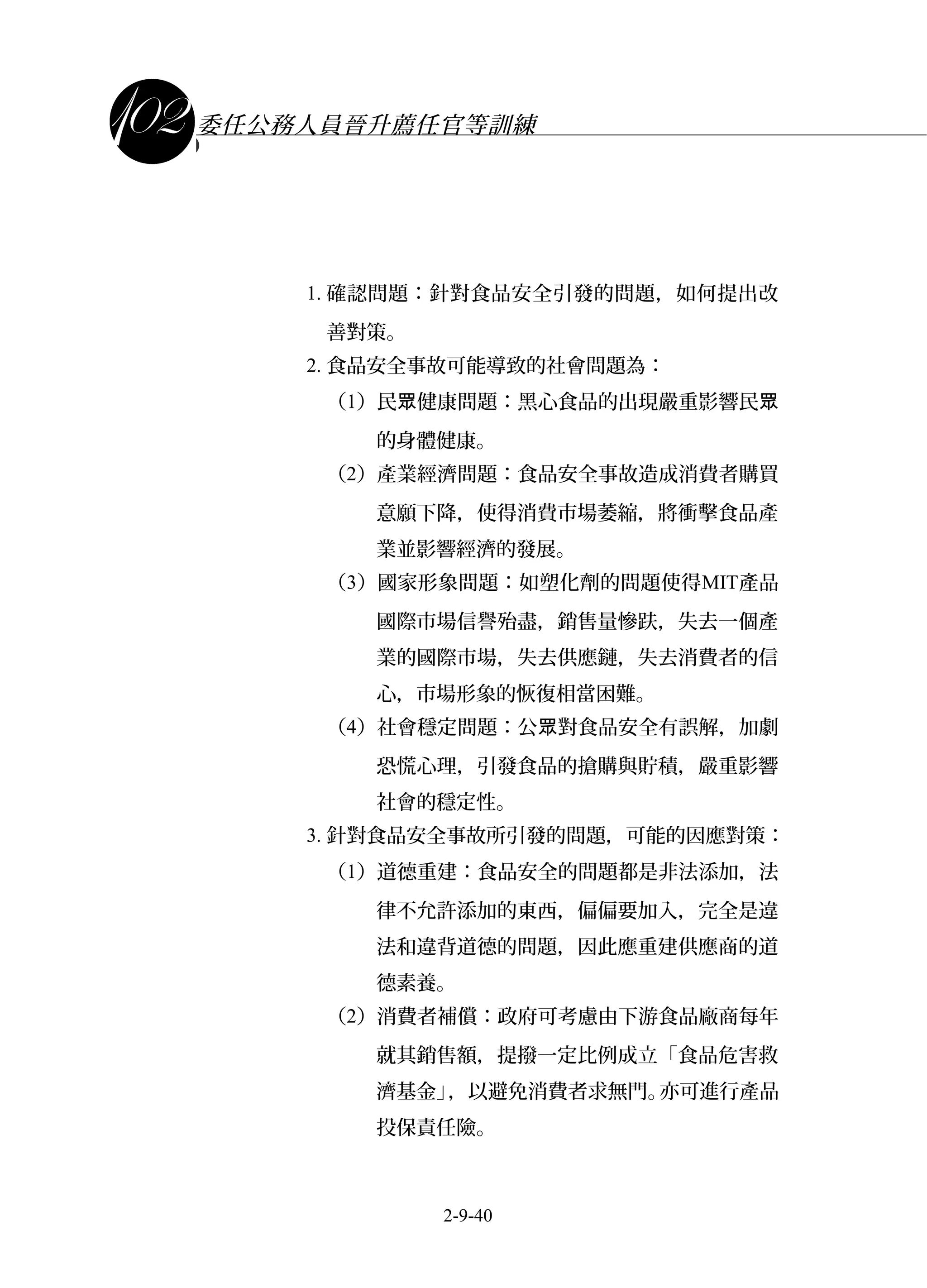 課程講義
委任公務人員晉升薦任官等訓練
1. 確認問題：針對食品安全引發的問題，如何提出改
善對策。
2. 食品安全事故可能導致的社會問題為：
（1）民 健康問題：黑心食品的出現嚴重影響民眾 眾
的身體健康。
（2）產業經濟問題：食品安全事故造成消費者購買
意願下降，使得消費市場萎縮，將衝擊食品產
業並影響經濟的發展。
（3）國家形象問題：如塑化劑的問題使得MIT產品
國際市場信譽殆盡，銷售量慘趺，失去一個產
業的國際市場，失去供應鏈，失去消費者的信
心，市場形象的恢復相當困難。
（4）社會穩定問題：公 對食品安全有誤解，加劇眾
恐慌心理，引發食品的搶購與貯積，嚴重影響
社會的穩定性。
3. 針對食品安全事故所引發的問題，可能的因應對策：
（1）道德重建：食品安全的問題都是非法添加，法
律不允許添加的東西，偏偏要加入，完全是違
法和違背道德的問題，因此應重建供應商的道
德素養。
（2）消費者補償：政府可考慮由下游食品廠商每年
就其銷售額，提撥一定比例成立「食品危害救
濟基金」，以避免消費者求無門。亦可進行產品
投保責任險。
2-9-40
 