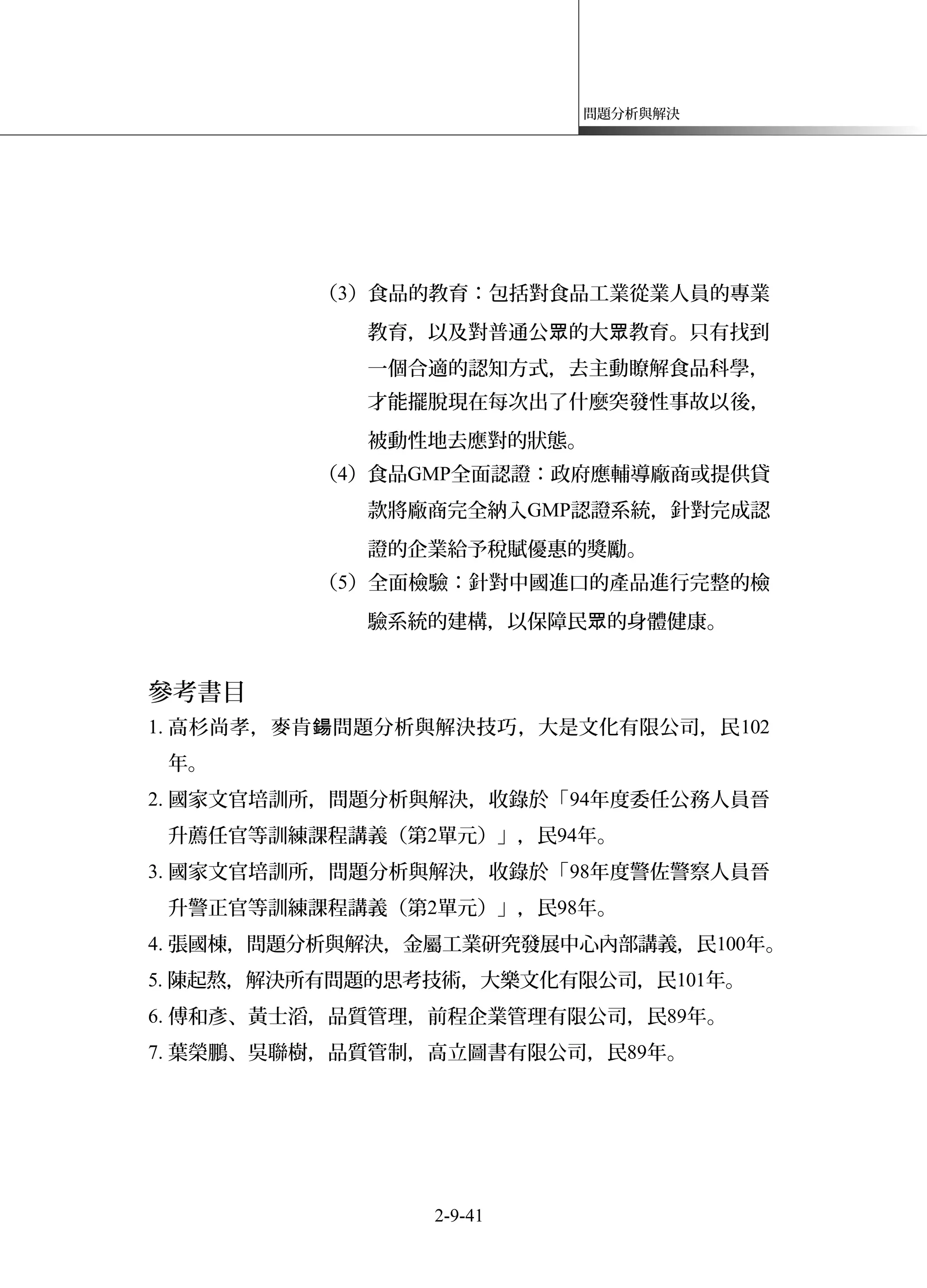 問題分析與解決
（3）食品的教育：包括對食品工業從業人員的專業
教育，以及對普通公 的大 教育。只有找到眾 眾
一個合適的認知方式，去主動瞭解食品科學，
才能擺脫現在每次出了什麼突發性事故以後，
被動性地去應對的狀態。
（4）食品GMP全面認證：政府應輔導廠商或提供貸
款將廠商完全納入GMP認證系統，針對完成認
證的企業給予稅賦優惠的獎勵。
（5）全面檢驗：針對中國進口的產品進行完整的檢
驗系統的建構，以保障民 的身體健康。眾
參考書目
1. 高杉尚孝，麥肯 問題分析與解決技巧鍚 ，大是文化有限公司，民102
年。
2. 國家文官培訓所，問題分析與解決，收錄於「94年度委任公務人員晉
升薦任官等訓練課程講義（第2單元）」，民94年。
3. 國家文官培訓所，問題分析與解決，收錄於「98年度警佐警察人員晉
升警正官等訓練課程講義（第2單元）」，民98年。
4. 張國棟，問題分析與解決，金屬工業研究發展中心內部講義，民100年。
5. 陳起熬，解決所有問題的思考技術，大樂文化有限公司，民101年。
6. 傅和彥、黃士滔，品質管理，前程企業管理有限公司，民89年。
7. 葉榮鵬、吳聯樹，品質管制，高立圖書有限公司，民89年。
2-9-41
 