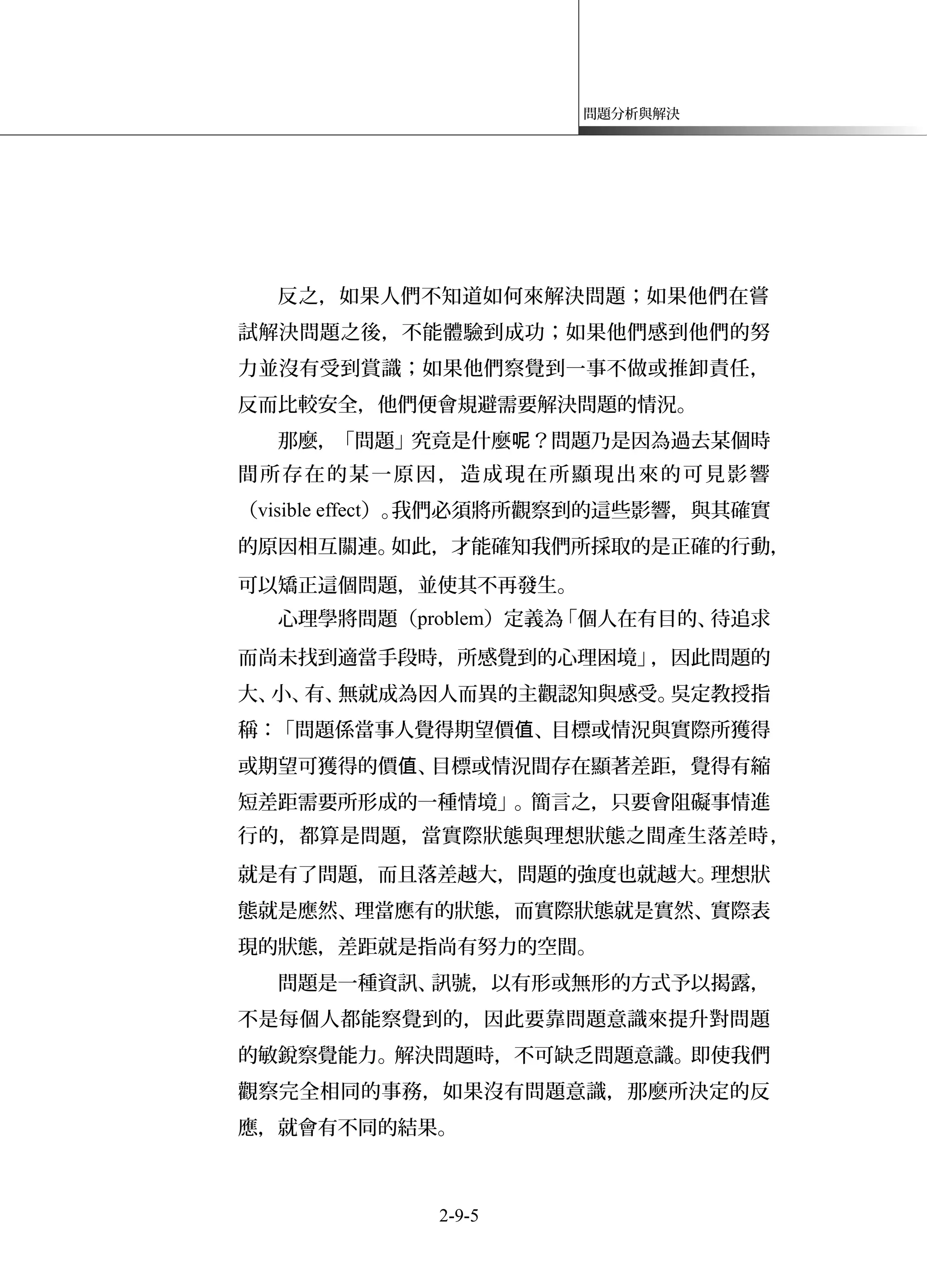 問題分析與解決
反之，如果人們不知道如何來解決問題；如果他們在嘗
試解決問題之後，不能體驗到成功；如果他們感到他們的努
力並沒有受到賞識；如果他們察覺到一事不做或推卸責任，
反而比較安全，他們便會規避需要解決問題的情況。
那麼，「問題」究竟是什麼 ？問題乃是因為過去某個時呢
間所存在的某一原因，造成現在所顯現出來的可見影響
（visible effect）。我們必須將所觀察到的這些影響，與其確實
的原因相互關連。如此，才能確知我們所採取的是正確的行動，
可以矯正這個問題，並使其不再發生。
心理學將問題（problem）定義為「個人在有目的、待追求
而尚未找到適當手段時，所感覺到的心理困境」，因此問題的
大、小、有、無就成為因人而異的主觀認知與感受。吳定教授指
稱：「問題係當事人覺得期望價 、目標或情況與實際所獲得值
或期望可獲得的價 、目標或情況間存在顯著差距，覺得有縮值
短差距需要所形成的一種情境」。簡言之，只要會阻礙事情進
行的，都算是問題，當實際狀態與理想狀態之間產生落差時，
就是有了問題，而且落差越大，問題的強度也就越大。理想狀
態就是應然、理當應有的狀態，而實際狀態就是實然、實際表
現的狀態，差距就是指尚有努力的空間。
問題是一種資訊、訊號，以有形或無形的方式予以揭露，
不是每個人都能察覺到的，因此要靠問題意識來提升對問題
的敏銳察覺能力。解決問題時，不可缺乏問題意識。即使我們
觀察完全相同的事務，如果沒有問題意識，那麼所決定的反
應，就會有不同的結果。
2-9-5
 