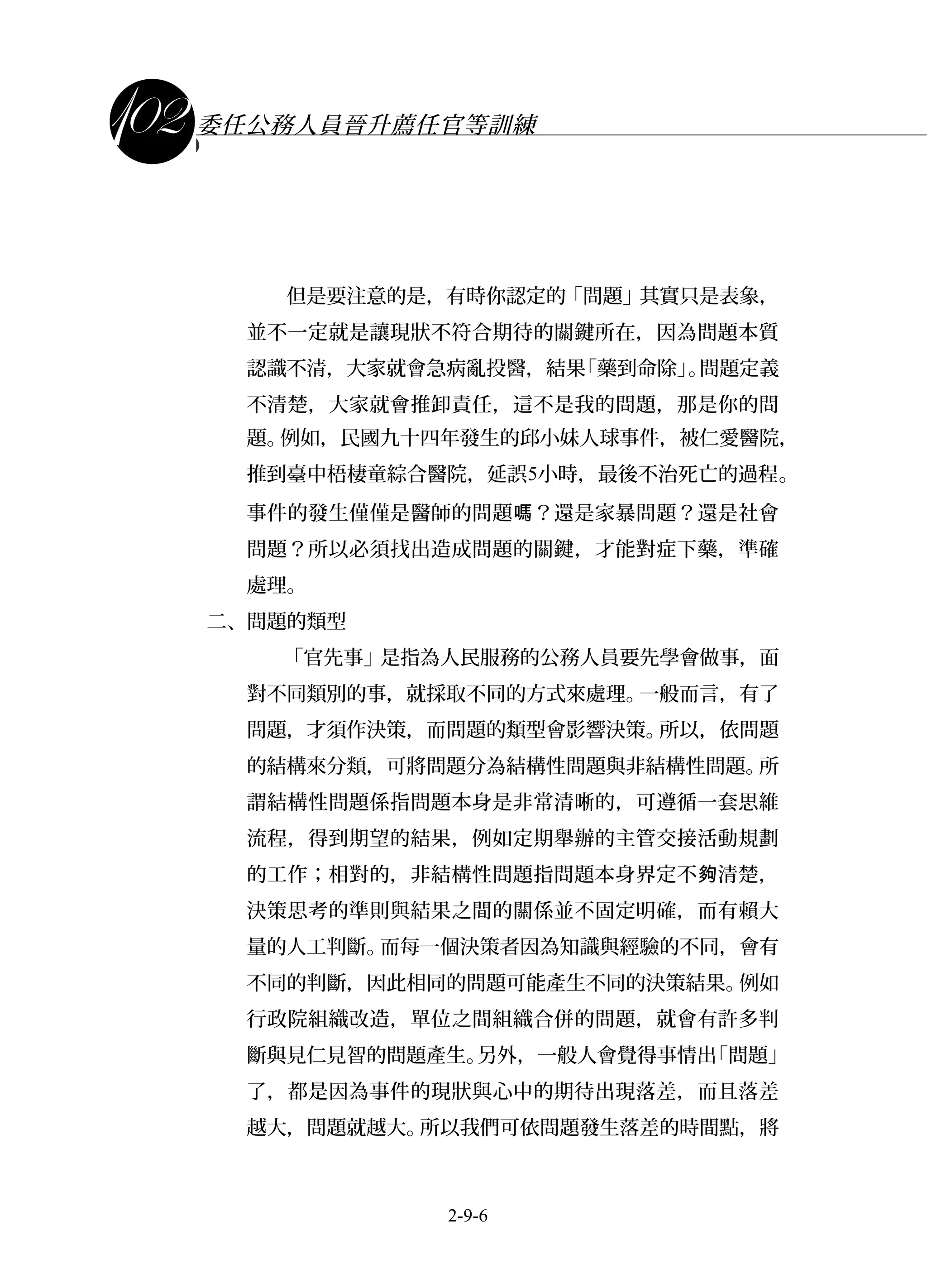 課程講義
委任公務人員晉升薦任官等訓練
但是要注意的是，有時你認定的「問題」其實只是表象，
並不一定就是讓現狀不符合期待的關鍵所在，因為問題本質
認識不清，大家就會急病亂投醫，結果「藥到命除」。問題定義
不清楚，大家就會推卸責任，這不是我的問題，那是你的問
題。例如，民國九十四年發生的邱小妹人球事件，被仁愛醫院，
推到臺中梧棲童綜合醫院，延誤5小時，最後不治死亡的過程。
事件的發生僅僅是醫師的問題 ？還是家暴問題？還是社會嗎
問題？所以必須找出造成問題的關鍵，才能對症下藥，準確
處理。
二、問題的類型
「官先事」是指為人民服務的公務人員要先學會做事，面
對不同類別的事，就採取不同的方式來處理。一般而言，有了
問題，才須作決策，而問題的類型會影響決策。所以，依問題
的結構來分類，可將問題分為結構性問題與非結構性問題。所
謂結構性問題係指問題本身是非常清晰的，可遵循一套思維
流程，得到期望的結果，例如定期舉辦的主管交接活動規劃
的工作；相對的，非結構性問題指問題本身界定不 清楚，夠
決策思考的準則與結果之間的關係並不固定明確，而有賴大
量的人工判斷。而每一個決策者因為知識與經驗的不同，會有
不同的判斷，因此相同的問題可能產生不同的決策結果。例如
行政院組織改造，單位之間組織合併的問題，就會有許多判
斷與見仁見智的問題產生。另外，一般人會覺得事情出「問題」
了，都是因為事件的現狀與心中的期待出現落差，而且落差
越大，問題就越大。所以我們可依問題發生落差的時間點，將
2-9-6
 