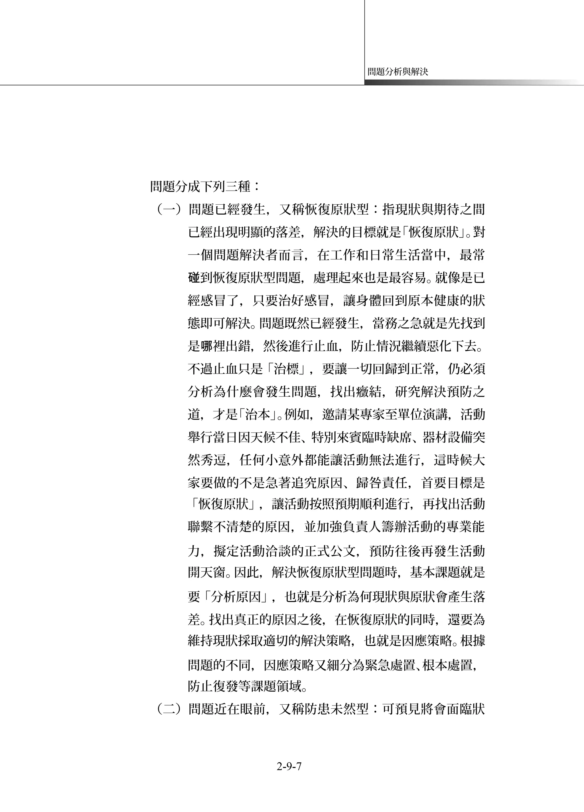 問題分析與解決
問題分成下列三種：
（一）問題已經發生，又稱恢復原狀型：指現狀與期待之間
已經出現明顯的落差，解決的目標就是「恢復原狀」。對
一個問題解決者而言，在工作和日常生活當中，最常
到恢復原狀型問題，處理起來也是最容易。就像是已碰
經感冒了，只要治好感冒，讓身體回到原本健康的狀
態即可解決。問題既然已經發生，當務之急就是先找到
是 裡出錯，然後進行止血，防止情況繼續惡化下去。哪
不過止血只是「治標」，要讓一切回歸到正常，仍必須
分析為什麼會發生問題，找出癥結，研究解決預防之
道，才是「治本」。例如，邀請某專家至單位演講，活動
舉行當日因天候不佳、特別來賓臨時缺席、器材設備突
然秀逗，任何小意外都能讓活動無法進行，這時候大
家要做的不是急著追究原因、歸咎責任，首要目標是
「恢復原狀」，讓活動按照預期順利進行，再找出活動
聯繫不清楚的原因，並加強負責人籌辦活動的專業能
力，擬定活動洽談的正式公文，預防往後再發生活動
開天窗。因此，解決恢復原狀型問題時，基本課題就是
要「分析原因」，也就是分析為何現狀與原狀會產生落
差。找出真正的原因之後，在恢復原狀的同時，還要為
維持現狀採取適切的解決策略，也就是因應策略。根據
問題的不同，因應策略又細分為緊急處置、根本處置，
防止復發等課題領域。
（二）問題近在眼前，又稱防患未然型：可預見將會面臨狀
2-9-7
 