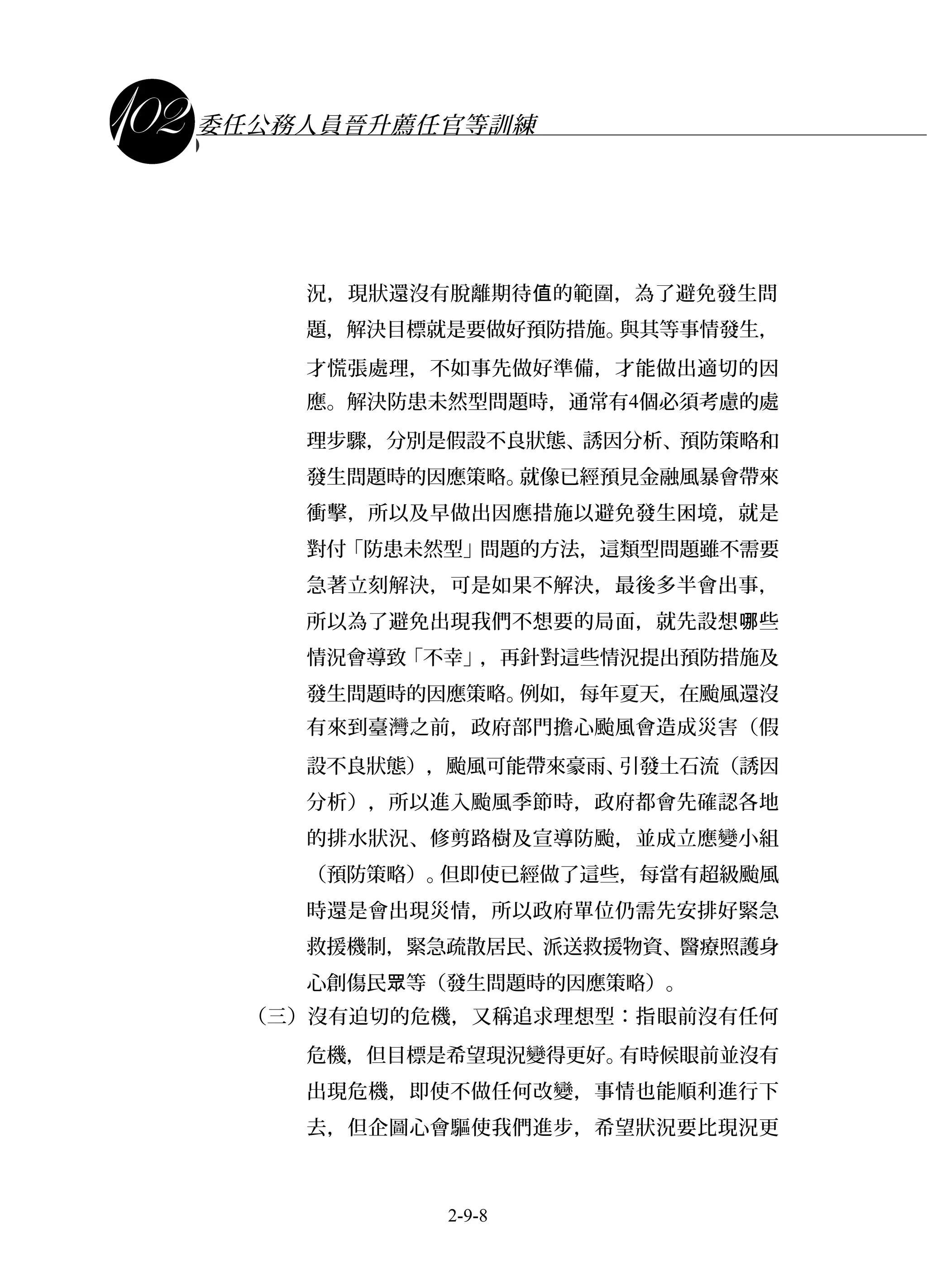 課程講義
委任公務人員晉升薦任官等訓練
況，現狀還沒有脫離期待 的範圍，為了避免發生問值
題，解決目標就是要做好預防措施。與其等事情發生，
才慌張處理，不如事先做好準備，才能做出適切的因
應。解決防患未然型問題時，通常有4個必須考慮的處
理步驟，分別是假設不良狀態、誘因分析、預防策略和
發生問題時的因應策略。就像已經預見金融風暴會帶來
衝擊，所以及早做出因應措施以避免發生困境，就是
對付「防患未然型」問題的方法，這類型問題雖不需要
急著立刻解決，可是如果不解決，最後多半會出事，
所以為了避免出現我們不想要的局面，就先設想 些哪
情況會導致「不幸」，再針對這些情況提出預防措施及
發生問題時的因應策略。例如，每年夏天，在颱風還沒
有來到臺灣之前，政府部門擔心颱風會造成災害（假
設不良狀態），颱風可能帶來豪雨、引發土石流（誘因
分析），所以進入颱風季節時，政府都會先確認各地
的排水狀況、修剪路樹及宣導防颱，並成立應變小組
（預防策略）。但即使已經做了這些，每當有超級颱風
時還是會出現災情，所以政府單位仍需先安排好緊急
救援機制，緊急疏散居民、派送救援物資、醫療照護身
心創傷民 等（發生問題時的因應策略）。眾
（三）沒有迫切的危機，又稱追求理想型：指眼前沒有任何
危機，但目標是希望現況變得更好。有時候眼前並沒有
出現危機，即使不做任何改變，事情也能順利進行下
去，但企圖心會驅使我們進步，希望狀況要比現況更
2-9-8
 
