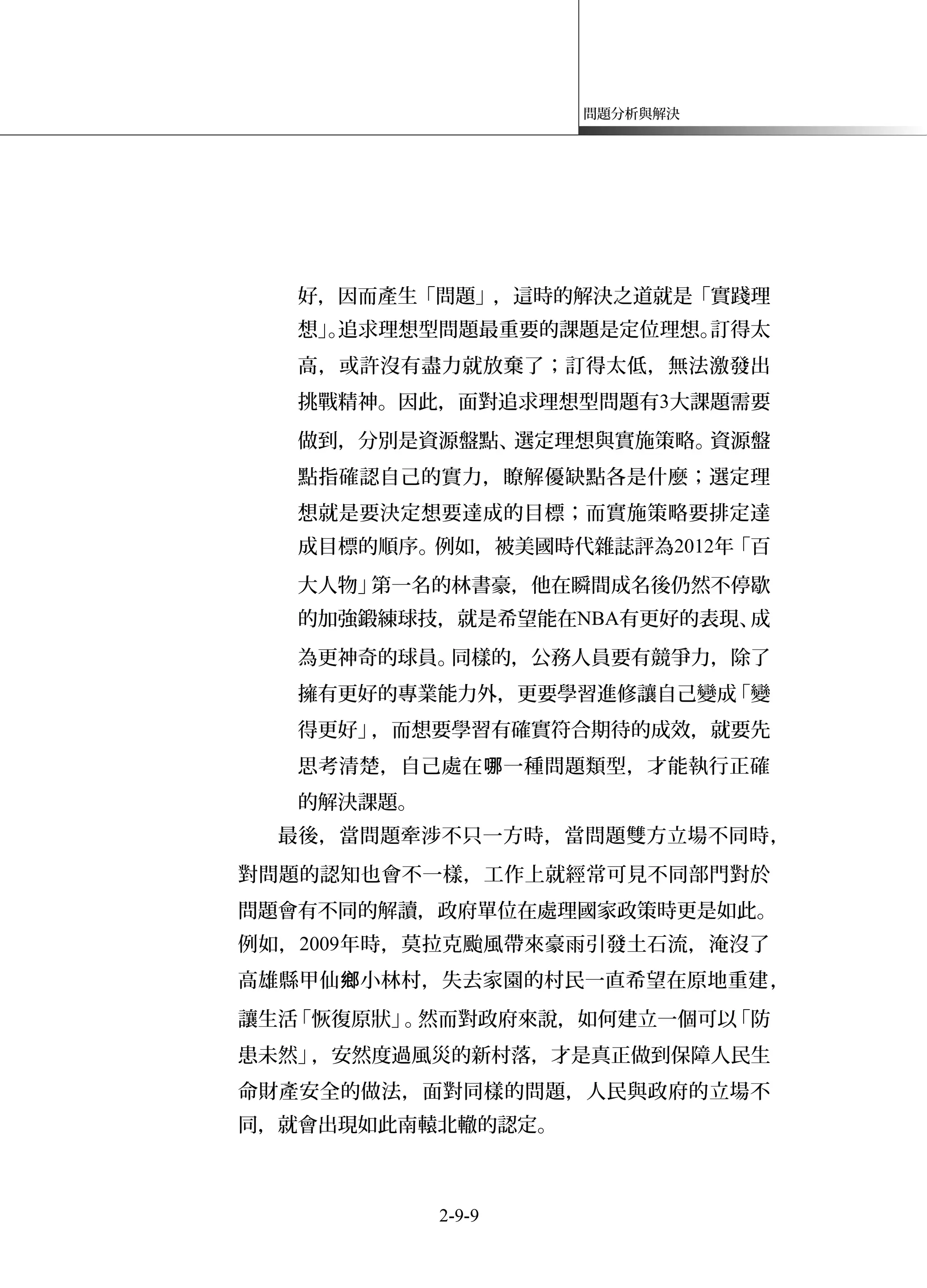 問題分析與解決
好，因而產生「問題」，這時的解決之道就是「實踐理
想」。追求理想型問題最重要的課題是定位理想。訂得太
高，或許沒有盡力就放棄了；訂得太低，無法激發出
挑戰精神。因此，面對追求理想型問題有3大課題需要
做到，分別是資源盤點、選定理想與實施策略。資源盤
點指確認自己的實力，瞭解優缺點各是什麼；選定理
想就是要決定想要達成的目標；而實施策略要排定達
成目標的順序。例如，被美國時代雜誌評為2012年「百
大人物」第一名的林書豪，他在瞬間成名後仍然不停歇
的加強鍛練球技，就是希望能在NBA有更好的表現、成
為更神奇的球員。同樣的，公務人員要有競爭力，除了
擁有更好的專業能力外，更要學習進修讓自己變成「變
得更好」，而想要學習有確實符合期待的成效，就要先
思考清楚，自己處在 一種問題類型，才能執行正確哪
的解決課題。
最後，當問題牽涉不只一方時，當問題雙方立場不同時，
對問題的認知也會不一樣，工作上就經常可見不同部門對於
問題會有不同的解讀，政府單位在處理國家政策時更是如此。
例如，2009年時，莫拉克颱風帶來豪雨引發土石流，淹沒了
高雄縣甲仙 小林村，失去家園的村民一直希望在原地重建鄉 ，
讓生活「恢復原狀」。然而對政府來說，如何建立一個可以「防
患未然」，安然度過風災的新村落，才是真正做到保障人民生
命財產安全的做法，面對同樣的問題，人民與政府的立場不
同，就會出現如此南轅北轍的認定。
2-9-9
 