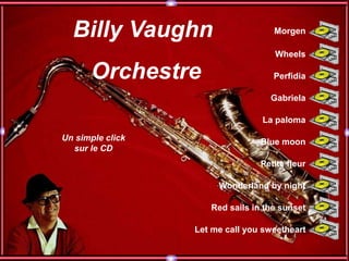 Billy Vaughn                      Morgen

                                    Wheels

      Orchestre                     Perfidia

                                   Gabriela

                                 La paloma

Un simple click                  Blue moon
  sur le CD
                                 Petite fleur

                       Wonderland by night

                     Red sails in the sunset

                  Let me call you sweetheart
 