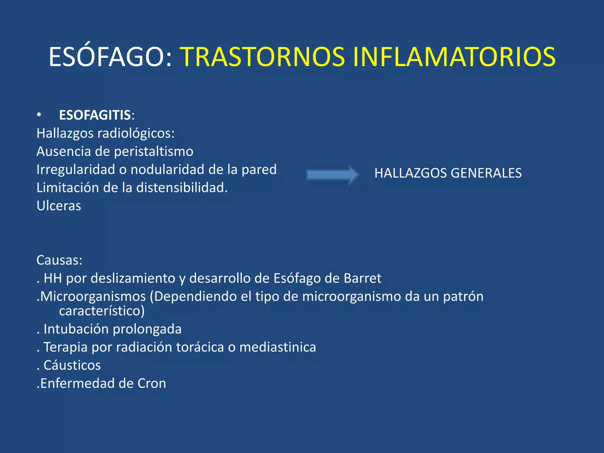 ESÓFAGO: TRASTORNOS INFLAMATORIOS
• ESOFAGITIS:
Hallazgos radiológicos:
Ausencia de peristaltismo
Irregularidad o nodularidad de la pared
Limitación de la distensibilidad.
Ulceras
Causas:
. HH por deslizamiento y desarrollo de Esófago de Barret
.Microorganismos (Dependiendo el tipo de microorganismo da un patrón
característico)
. Intubación prolongada
. Terapia por radiación torácica o mediastinica
. Cáusticos
.Enfermedad de Cron
HALLAZGOS GENERALES
 