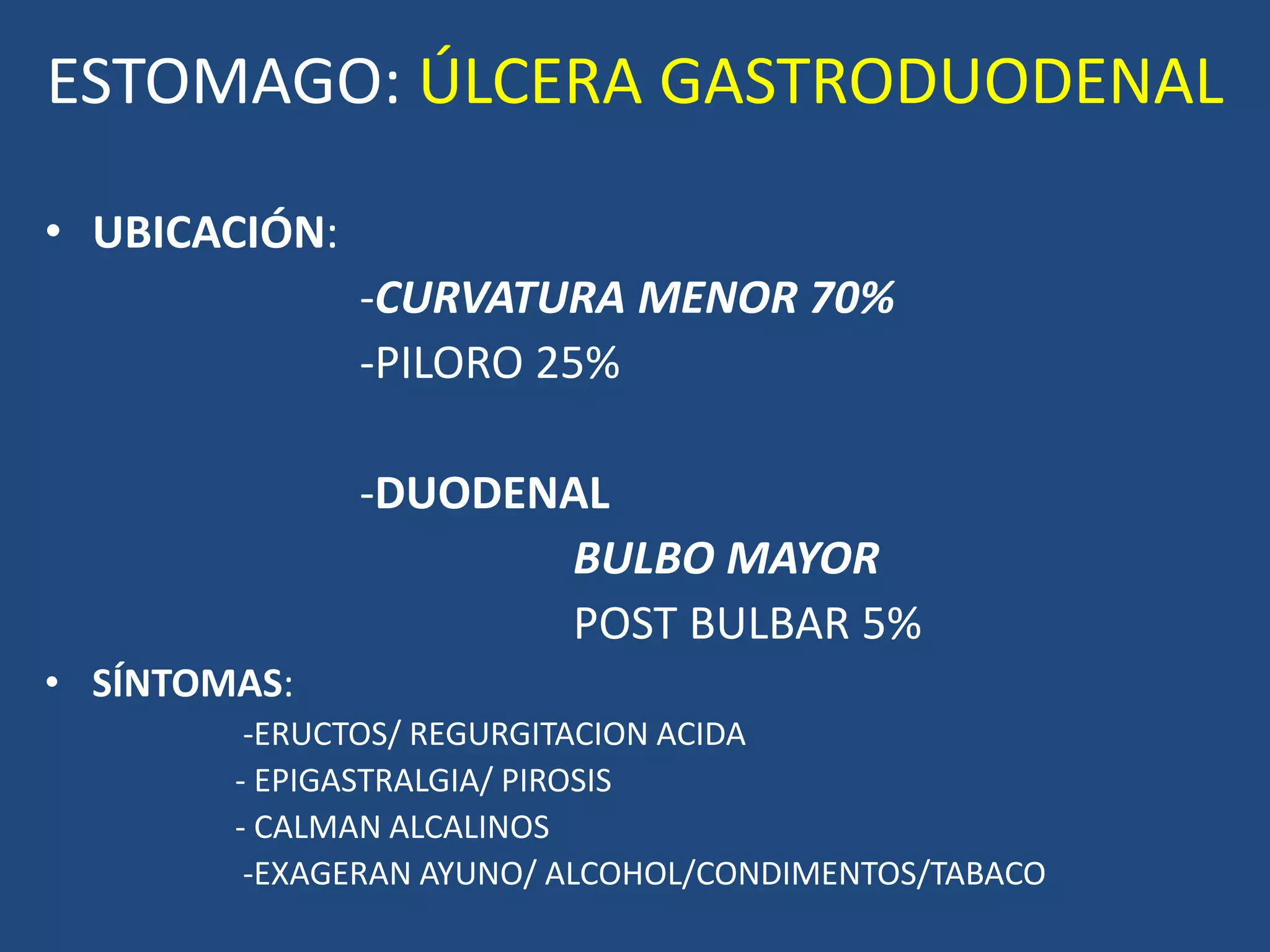 ESTOMAGO: ÚLCERA GASTRODUODENAL
• UBICACIÓN:
-CURVATURA MENOR 70%
-PILORO 25%
-DUODENAL
BULBO MAYOR
POST BULBAR 5%
• SÍNTOMAS:
-ERUCTOS/ REGURGITACION ACIDA
- EPIGASTRALGIA/ PIROSIS
- CALMAN ALCALINOS
-EXAGERAN AYUNO/ ALCOHOL/CONDIMENTOS/TABACO
 