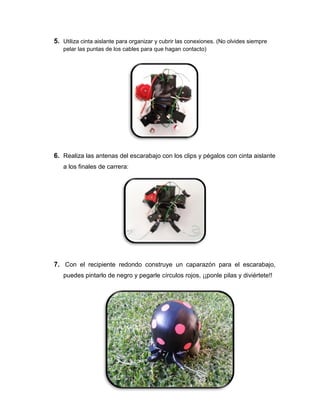5. Utiliza cinta aislante para organizar y cubrir las conexiones. (No olvides siempre
pelar las puntas de los cables para que hagan contacto)
6. Realiza las antenas del escarabajo con los clips y pégalos con cinta aislante
a los finales de carrera:
7. Con el recipiente redondo construye un caparazón para el escarabajo,
puedes pintarlo de negro y pegarle círculos rojos, ¡¡ponle pilas y diviértete!!
 
