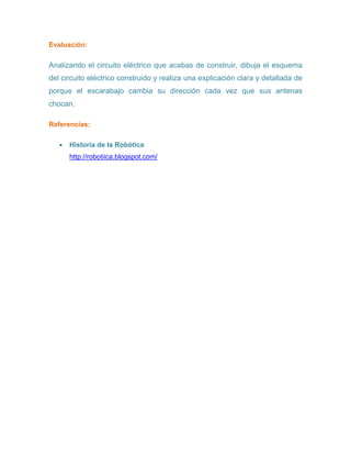 Evaluación:
Analizando el circuito eléctrico que acabas de construir, dibuja el esquema
del circuito eléctrico construido y realiza una explicación clara y detallada de
porque el escarabajo cambia su dirección cada vez que sus antenas
chocan.
Referencias:
 Historia de la Robótica
http://robotiica.blogspot.com/
 