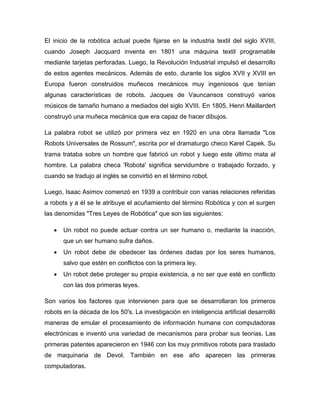 El inicio de la robótica actual puede fijarse en la industria textil del siglo XVIII,
cuando Joseph Jacquard inventa en 1801 una máquina textil programable
mediante tarjetas perforadas. Luego, la Revolución Industrial impulsó el desarrollo
de estos agentes mecánicos. Además de esto, durante los siglos XVII y XVIII en
Europa fueron construidos muñecos mecánicos muy ingeniosos que tenían
algunas características de robots. Jacques de Vauncansos construyó varios
músicos de tamaño humano a mediados del siglo XVIII. En 1805, Henri Maillardert
construyó una muñeca mecánica que era capaz de hacer dibujos.
La palabra robot se utilizó por primera vez en 1920 en una obra llamada "Los
Robots Universales de Rossum", escrita por el dramaturgo checo Karel Capek. Su
trama trataba sobre un hombre que fabricó un robot y luego este último mata al
hombre. La palabra checa 'Robota' significa servidumbre o trabajado forzado, y
cuando se tradujo al inglés se convirtió en el término robot.
Luego, Isaac Asimov comenzó en 1939 a contribuir con varias relaciones referidas
a robots y a él se le atribuye el acuñamiento del término Robótica y con el surgen
las denomidas "Tres Leyes de Robótica" que son las siguientes:
 Un robot no puede actuar contra un ser humano o, mediante la inacción,
que un ser humano sufra daños.
 Un robot debe de obedecer las órdenes dadas por los seres humanos,
salvo que estén en conflictos con la primera ley.
 Un robot debe proteger su propia existencia, a no ser que esté en conflicto
con las dos primeras leyes.
Son varios los factores que intervienen para que se desarrollaran los primeros
robots en la década de los 50's. La investigación en inteligencia artificial desarrolló
maneras de emular el procesamiento de información humana con computadoras
electrónicas e inventó una variedad de mecanismos para probar sus teorías. Las
primeras patentes aparecieron en 1946 con los muy primitivos robots para traslado
de maquinaria de Devol. También en ese año aparecen las primeras
computadoras.
 