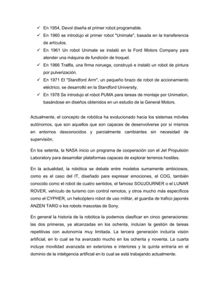  En 1954, Devol diseña el primer robot programable.
 En 1960 se introdujo el primer robot "Unimate'', basada en la transferencia
de artículos.
 En 1961 Un robot Unimate se instaló en la Ford Motors Company para
atender una máquina de fundición de troquel.
 En 1966 Trallfa, una firma noruega, construyó e instaló un robot de pintura
por pulverización.
 En 1971 El "Standford Arm'', un pequeño brazo de robot de accionamiento
eléctrico, se desarrolló en la Standford University.
 En 1978 Se introdujo el robot PUMA para tareas de montaje por Unimation,
basándose en diseños obtenidos en un estudio de la General Motors.
Actualmente, el concepto de robótica ha evolucionado hacia los sistemas móviles
autónomos, que son aquellos que son capaces de desenvolverse por sí mismos
en entornos desconocidos y parcialmente cambiantes sin necesidad de
supervisión.
En los setenta, la NASA inicio un programa de cooperación con el Jet Propulsión
Laboratory para desarrollar plataformas capaces de explorar terrenos hostiles.
En la actualidad, la robótica se debate entre modelos sumamente ambiciosos,
como es el caso del IT, diseñado para expresar emociones, el COG, también
conocido como el robot de cuatro sentidos, el famoso SOUJOURNER o el LUNAR
ROVER, vehículo de turismo con control remotos, y otros mucho más específicos
como el CYPHER, un helicóptero robot de uso militar, el guardia de trafico japonés
ANZEN TARO o los robots mascotas de Sony.
En general la historia de la robótica la podemos clasificar en cinco generaciones:
las dos primeras, ya alcanzadas en los ochenta, incluían la gestión de tareas
repetitivas con autonomía muy limitada. La tercera generación incluiría visión
artificial, en lo cual se ha avanzado mucho en los ochenta y noventa. La cuarta
incluye movilidad avanzada en exteriores e interiores y la quinta entraría en el
dominio de la inteligencia artificial en lo cual se está trabajando actualmente.
 
