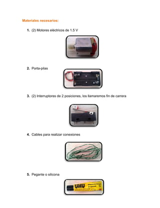 Materiales necesarios:
1. (2) Motores eléctricos de 1.5 V
2. Porta-pilas
3. (2) Interruptores de 2 posiciones, los llamaremos fin de carrera
4. Cables para realizar conexiones
5. Pegante o silicona
 