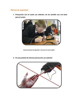 Normas de seguridad:
1. Precaución con el cautín ¡se calienta!, de ser posible usa una base
para el cautín.
Buenas prácticas de seguridad – base para el cautín y gafas
2. Si usas pistola de silicona precaución ¡se calienta!
 