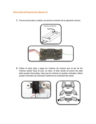 Desarrollo del Experimento (Sesión 2):
1. Toma el porta pilas y realiza una tercera conexión de la siguiente manera:
2. Voltea el porta pilas y pega los motores de manera que el eje de los
motores quede hacia el piso, es decir, el lado donde se ponen las pilas
debe quedar hacia abajo, trata que los motores no queden verticales, deben
quedar inclinados (la inclinación determina la velocidad del robot):
 