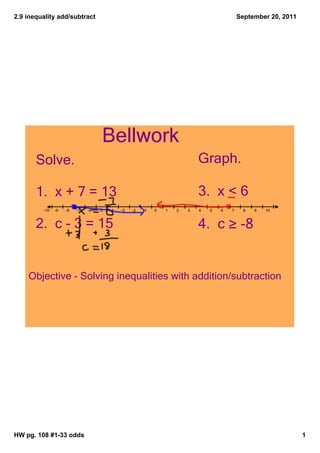 2.9 inequality add/subtract                                                                 September 20, 2011




                                    Bellwork
       Solve.                                                               Graph.

       1.  x + 7 = 13                                                       3.  x < 6
         ­10   ­9   ­8   ­7   ­6   ­5   ­4   ­3   ­2   ­1   0   1   2   3   4   5   6   7     8   9   10



       2.  c ­ 3 = 15                                                       4.  c ≥ ­8


    Objective ­ Solving inequalities with addition/subtraction




HW pg. 108 #1­33 odds                                                                                            1
 
