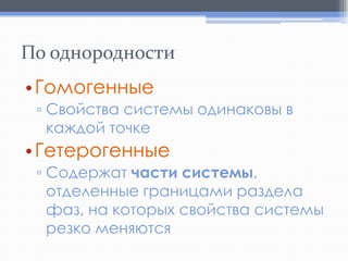 По однородности
• Гомогенные
▫ Свойства системы одинаковы в
каждой точке

• Гетерогенные
▫ Содержат части системы,
отделенные границами раздела
фаз, на которых свойства системы
резко меняются

 