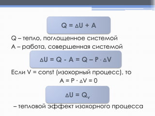 Q = ΔU + A
Q – тепло, поглощенное системой
А – работа, совершенная системой
ΔU

= Q - A = Q – P ∙ ΔV

Если V = const (изохорный процесс), то
A = P ∙ ΔV = 0
ΔU

= Qv

– тепловой эффект изохорного процесса

 