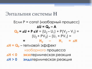 Энтальпия системы H
Если Р = const (изобарный процесс)
ΔU = QP – A
QP = ΔU + P∙ΔV = (U2 – U1) + P(V2 – V1) =
(U2 + PV2) – (U1 + PV1) =
=
H2
–
H1
= ΔH
ΔH = QP – тепловой эффект
изобарного процесса
ΔH < 0
экзотермическая реакция
ΔH > 0
эндотермическая реакция

 