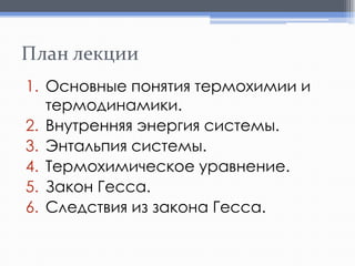 План лекции
1. Основные понятия термохимии и
термодинамики.
2. Внутренняя энергия системы.
3. Энтальпия системы.
4. Термохимическое уравнение.
5. Закон Гесса.
6. Следствия из закона Гесса.

 