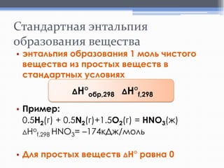 Стандартная энтальпия
образования вещества

• энтальпия образования 1 моль чистого
вещества из простых веществ в
стандартных условиях
ΔH°обр,298 ΔH°f,298

• Пример:
0.5H2(г) + 0.5N2(г)+1.5O2(г) = HNO3(ж)
ΔНоf,298 HNO3= –174кДж/моль
• Для простых веществ ΔH° равна 0

 