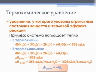 Термохимическое уравнение
– уравнение, у которого указаны агрегатные
состояния веществ и тепловой эффект
реакции
Пример: система поглощает тепло
▫ В термохимии
4NH3(г) + 3O2(г) = 2N2(г) + 6H2O(г) –1528 кДж

▫ В термодинамике

4NH3(г) + 3O2(г) = 2N2(г) + 6H2O(г)
ΔНреак = 1528 кДж
ΔН реак = 255 кДж/мольН2О = 1528кДж/6мольН2О

Нреак = –Qp

Δ

 
