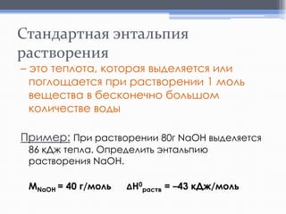 Стандартная энтальпия
растворения

– это теплота, которая выделяется или
поглощается при растворении 1 моль
вещества в бесконечно большом
количестве воды

Пример: При растворении 80г NaOH выделяется
86 кДж тепла. Определить энтальпию
растворения NaOH.
МNaOH = 40 г/моль

ΔH0раств = –43 кДж/моль

 