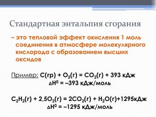 Стандартная энтальпия сгорания
– это тепловой эффект окисления 1 моль
соединения в атмосфере молекулярного
кислорода с образованием высших
оксидов

Пример: С(гр) + О2(г) = СO2(г) + 393 кДж
ΔH0 = –393 кДж/моль
С2H2(г) + 2,5O2(г) = 2CO2(г) + H2O(г)+1295кДж
ΔH0 = –1295 кДж/моль

 