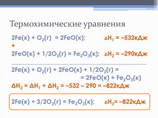 Термохимические уравнения
2Fe(к) + O2(г) = 2FeO(к);
ΔH1 = –532кДж
+
2FeO(к) + 1/2O2(г) = Fe2O3(к); ΔH2 = –290кДж
____________________________________________
2Fe(к) + O2(г) + 2FeO(к) + 1/2O2(г) =
= 2FeO(к) + Fe2O3(к)
ΔН3 = ΔН1 + ΔН2 = –532 – 290 = –822кДж
2Fe(к) + 3/2O2(г) = Fe2O3(к);

ΔН3=

–822кДж

 