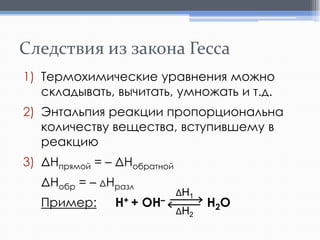 Следствия из закона Гесса
1) Термохимические уравнения можно
складывать, вычитать, умножать и т.д.
2) Энтальпия реакции пропорциональна
количеству вещества, вступившему в
реакцию
3) ΔHпрямой = – ΔHобратной
ΔНобр = – ΔНразл

Пример:

H+ + OH–

ΔH1
ΔH2

H2O

 