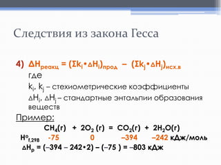 Следствия из закона Гесса
4) ΔНреакц = (Σki•ΔHi)прод – (Σkj•ΔHj)исх.в
где
ki, kj – стехиометрические коэффициенты
ΔНi, ΔHj – стандартные энтальпии образования
веществ

Пример:
СH4(г) + 2O2 (г) = СО2(г) + 2H2O(г)
Hof,298 -75
0
–394
–242 кДж/моль
ΔНр = (–394 – 242•2) – (–75 ) = –803 кДж

 