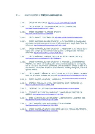 2.4.1.         CONSTRUCCIONES DE TRIÁNGULOS ESCALENOS.



         2.4.1.1.    DADOS LOS TRES LADOS. http://www.youtube.com/watch?v=QsmFsl0kXM8

         2.4.1.2.    DADOS DOS LADOS Y EN ANGULO ADYACENTE O COMPRENDIDO.
                http://www.youtube.com/watch?v=AuF_s-SF3Mo

         2.4.1.3.    DADOS DOS LADOS Y EL ÁNGULO OPUESTO.
                http://www.youtube.com/watch?v=_GBBDlRta3E

         2.4.1.4.    DADOS UN LADO Y DOS ÁNGULOS. http://www.youtube.com/watch?v=pMgp2FNHicI

         2.4.1.5.     DADOS UN ÁNGULO, EL LADO OPUESTO Y LA ALTURA SOBRE ÉL. Se utilizará el
                 arco capaz, como siempre que conocemos el lado opuesto a un ángulo dado. Tiene dos
                 soluciones. http://trazoide.com/forum/viewtopic.php?f=4&t=44#p65

         2.4.1.6.     DADOS UN ÁNGULO, EL LADO OPUESTO Y LA MEDIANA EN ÉL. Se utilizará el arco
                 capaz, como siempre que conocemos el lado opuesto a un ángulo dado. Tiene dos
                 soluciones. http://trazoide.com/forum/viewtopic.php?f=4&t=22

         2.4.1.7.    DADOS UN ÁNGULO Y LAS CIRCUNFERENCIAS INSCRITA Y CIRCUNSCRITA.
                http://trazoide.com/forum/viewtopic.php?f=4&t=1738&start=0

         2.4.1.8.     DADOS UN ÁNGULO, EL LADO OPUESTO Y EL RADIO DE LA CIRCUNFERENCIA
                 INSCRITA. Con el lado y el ángulo puedes construir el arco capaz que le corresponde,
                 que es a su vez la circunferencia circunscrita. Una vez construida conoces el radio de la
                 circunferencia circunscrita, el radio de la circunferencia inscrita y el ángulo C, que es el
                 ejercicio anterior.

         2.4.1.9.    DADOS UN LADO MÁS DOS ALTURAS QUE PARTEN DE SUS EXTREMOS. Se puede
                 hacer por arco capaz o usando una tangente http://trazoide.com/forum/viewtopic.php?f=4&t=80
                                                                             http://trazoide.com/forum/viewtopic.php?f=4&t=79
         2.4.1.10.   DADOS UN LADO, LA ALTURA Y LA MEDIANA.

         2.4.1.11.   DADAS LA MEDIANA, LA ALTURA Y LA BISECTRIZ DE UN MISMO LADO (a).
                http://www.youtube.com/watch?v=3JTHBo_WYd8

         2.4.1.12.   DADAS LAS TRES MEDIANAS. http://www.youtube.com/watch?v=Dgrg9-MBmG8

         2.4.1.13. CONOCIDO SU PERÍMETRO, UN ÁNGULO Y LA ALTURA QUE PARTE DE ESE
                ÁNGULO. http://trazoide.com/forum/viewtopic.php?f=4&t=2096

         2.4.1.14.   DADO UN ÁNGULO, EL LADO OPUESTO Y LA DIFERENCIA DE LOS OTROS DOS.
                http://trazoide.com/forum/viewtopic.php?p=6456#p6456

         2.4.1.15.   DADO SU PERÍMETRO Y SU SEMEJANZA CON OTRO DADO.
                http://trazoide.com/forum/viewtopic.php?p=2511#p2511


         2.4.1.16.   DADOS UN LADO, LA ALTURA SOBRE OTRO LADO Y LA MEDIANA DEL TERCERO.
                http://trazoide.com/forum/viewtopic.php?p=3422#p3422
 