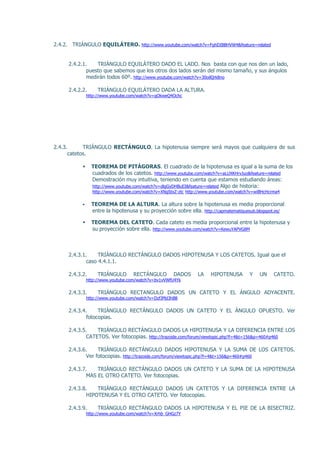 2.4.2. TRIÁNGULO EQUILÁTERO. http://www.youtube.com/watch?v=FghDIBBHVW4&feature=related


     2.4.2.1.    TRIÁNGULO EQUILÁTERO DADO EL LADO. Nos basta con que nos den un lado,
             puesto que sabemos que los otros dos lados serán del mismo tamaño, y sus ángulos
             medirán todos 60º. http://www.youtube.com/watch?v=30oilQrk8no

     2.4.2.2.       TRIÁNGULO EQUILÁTERO DADA LA ALTURA.
               http://www.youtube.com/watch?v=qOkweQ4Ochc




2.4.3.      TRIÁNGULO RECTÁNGULO. La hipotenusa siempre será mayos que cualquiera de sus
      catetos.

                TEOREMA DE PITÁGORAS. El cuadrado de la hipotenusa es igual a la suma de los
                 cuadrados de los catetos. http://www.youtube.com/watch?v=aLUXKHrvJuo&feature=related
                 Demostración muy intuitiva, teniendo en cuenta que estamos estudiando áreas:
                 http://www.youtube.com/watch?v=dlgGyDHBuEI&feature=related Algo de historia:
                 http://www.youtube.com/watch?v=XNgStxZ-ztc http://www.youtube.com/watch?v=wiBHcHcrma4

                TEOREMA DE LA ALTURA. La altura sobre la hipotenusa es media proporcional
                 entre la hipotenusa y su proyección sobre ella. http://capmatematiquesub.blogspot.es/

                TEOREMA DEL CATETO. Cada cateto es media proporcional entre la hipotenusa y
                 su proyección sobre ella. http://www.youtube.com/watch?v=KewuYAPVG8M



     2.4.3.1.     TRIÁNGULO RECTÁNGULO DADOS HIPOTENUSA Y LOS CATETOS. Igual que el
             caso 4.4.1.1.

     2.4.3.2.       TRIÁNGULO       RECTÁNGULO         DADOS    LA    HIPOTENUSA        Y   UN     CATETO.
               http://www.youtube.com/watch?v=bv1vVWfU4Yk

     2.4.3.3.       TRIÁNGULO RECTANGULO DADOS UN CATETO Y EL ÁNGULO ADYACENTE.
               http://www.youtube.com/watch?v=DzfJPld3hB8

     2.4.3.4.     TRIÁNGULO RECTÁNGULO DADOS UN CATETO Y EL ÁNGULO OPUESTO. Ver
             fotocopias.

     2.4.3.5.    TRIÁNGULO RECTÁNGULO DADOS LA HIPOTENUSA Y LA DIFERENCIA ENTRE LOS
             CATETOS. Ver fotocopias. http://trazoide.com/forum/viewtopic.php?f=4&t=156&p=460#p460

     2.4.3.6.     TRIÁNGULO RECTÁNGULO DADOS HIPOTENUSA Y LA SUMA DE LOS CATETOS.
             Ver fotocopias. http://trazoide.com/forum/viewtopic.php?f=4&t=156&p=460#p460

     2.4.3.7.    TRIÁNGULO RECTÁNGULO DADOS UN CATETO Y LA SUMA DE LA HIPOTENUSA
             MAS EL OTRO CATETO. Ver fotocopias.

     2.4.3.8.    TRIÁNGULO RECTÁNGULO DADOS UN CATETOS Y LA DIFERENCIA ENTRE LA
             HIPOTENUSA Y EL OTRO CATETO. Ver fotocopias.

     2.4.3.9.       TRIÁNGULO RECTÁNGULO DADOS LA HIPOTENUSA Y EL PIE DE LA BISECTRIZ.
               http://www.youtube.com/watch?v=Xrhb_GHGz7Y
 