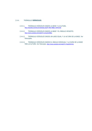 2.4.4.         TRIÁNGULO ISÓSCELES.


         2.4.4.1.    TRIÁNGULO ISÓSCELES DADOS LA BASE Y LA ALTURA.
                http://trazoide.com/forum/viewtopic.php?f=4&t=98&p=169#p166

         2.4.4.2.    TRIÁNGULO ISÓSCELES DADOS LA BASE Y EL ÁNGULO OPUESTO.
                http://www.youtube.com/watch?v=a1sy2zmX8bw

         2.4.4.3.     TRIÁNGULO ISÓSCELES DADOS UN LADO IGUAL Y LA ALTURA DE LA BASE. Ver
                 fotocopias.

         2.4.4.4.    TRIÁNGULO ISÓSCELES DADOS EL ÁNGULO DESIGUAL Y LA SUMA DE LA BASE
                 MÁS LA ALTURA. Ver fotocopia. http://www.youtube.com/watch?v=RephOXv4vts
 