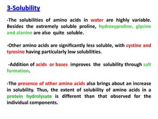 3-Solubility
-The solubilities of amino acids in water are highly variable.
Besides the extremely soluble proline, hydroxyproline, glycine
and alanine are also quite soluble.

-Other amino acids are signiﬁcantly less soluble, with cystine and
tyrosine having particularly low solubilities.

 -Addition of acids or bases improves the solubility through salt
formation.

-The presence of other amino acids also brings about an increase
in solubility. Thus, the extent of solubility of amino acids in a
protein hydrolysate is different than that observed for the
individual components.
 