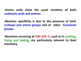 -Amino acids show the usual reactions of both
carboxylic acids and amines.

-Reaction speciﬁcity is due to the presence of both
carboxyl and amino groups and of other functional
groups.

-Reactions occurring at 100–220 ◦C, such as in cooking,
frying and baking, are particularly relevant to food
chemistry.
 