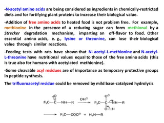 -N-acetyl amino acids are being considered as ingredients in chemically-restricted
diets and for fortifying plant proteins to increase their biological value.
-Addition of free amino acids to heated food is not problem free. For example,
methionine in the presence of a reducing sugar can form methional by a
Strecker degradation mechanism, imparting an off-ﬂavor to food. Other
essential amino acids, e. g., lysine or threonine, can lose their biological
value through similar reactions.
-Feeding tests with rats have shown that N- acetyl-L-methionine and N-acetyl-
L-threonine have nutritional values equal to those of the free amino acids (this
is true also for humans with acetylated methionine).
-Some cleavable acyl residues are of importance as temporary protective groups
in peptide synthesis.
The triﬂuoroacetyl residue could be removed by mild base-catalyzed hydrolysis
 
