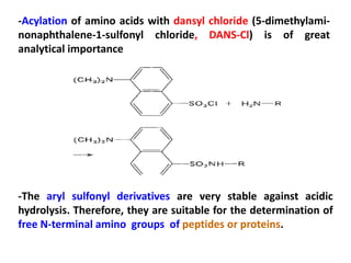 -Acylation of amino acids with dansyl chloride (5-dimethylami-
nonaphthalene-1-sulfonyl chloride, DANS-Cl) is of great
analytical importance




-The aryl sulfonyl derivatives are very stable against acidic
hydrolysis. Therefore, they are suitable for the determination of
free N-terminal amino groups of peptides or proteins.
 
