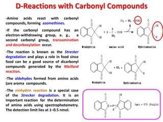 D-Reactions with Carbonyl Compounds
-Amino acids react with carbonyl
compounds, forming azomethines.
-If the carbonyl compound has an
electron-withdrawing group, e. g.,  a
second carbonyl group, transamination
and decarboxylation occur.
-The reaction is known as the Strecker
degradation and plays a role in food since
food can be a good source of dicarbonyl
compounds generated by the Maillard
reaction.
-The aldehydes formed from amino acids
(are aroma compounds.
-The ninhydrin reaction is a special case
of the Strecker degradation. It is an
important reaction for the determination
of amino acids using spectrophotometry.
The detection limit lies at 1–0.5 nmol.
 