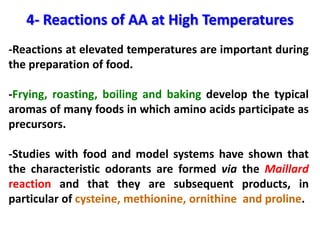 4- Reactions of AA at High Temperatures
-Reactions at elevated temperatures are important during
the preparation of food.

-Frying, roasting, boiling and baking develop the typical
aromas of many foods in which amino acids participate as
precursors.

-Studies with food and model systems have shown that
the characteristic odorants are formed via the Maillard
reaction and that they are subsequent products, in
particular of cysteine, methionine, ornithine and proline.
 