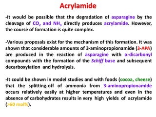 Acrylamide
-It would be possible that the degradation of asparagine by the
cleavage of CO2 and NH3 directly produces acrylamide. However,
the course of formation is quite complex.

-Various proposals exist for the mechanism of this formation. It was
shown that considerable amounts of 3-aminopropionamide (3-APA)
are produced in the reaction of asparagine with α-dicarbonyl
compounds with the formation of the Schiff base and subsequent
decarboxylation and hydrolysis.

-It could be shown in model studies and with foods (cocoa, cheese)
that the splitting-off of ammonia from 3-aminopropionamide
occurs relatively easily at higher temperatures and even in the
absence of carbohydrates results in very high yields of acrylamide
(>60 mol%).
 