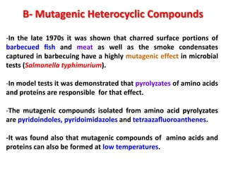B- Mutagenic Heterocyclic Compounds

-In the late 1970s it was shown that charred surface portions of
barbecued ﬁsh and meat as well as the smoke condensates
captured in barbecuing have a highly mutagenic effect in microbial
tests (Salmonella typhimurium).

-In model tests it was demonstrated that pyrolyzates of amino acids
and proteins are responsible for that effect.

-The mutagenic compounds isolated from amino acid pyrolyzates
are pyridoindoles, pyridoimidazoles and tetraazaﬂuoroanthenes.

-It was found also that mutagenic compounds of amino acids and
proteins can also be formed at low temperatures.
 