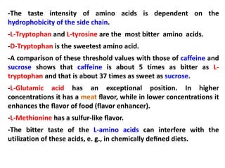 -The taste intensity of amino acids is dependent on the
hydrophobicity of the side chain.
-L-Tryptophan and L-tyrosine are the most bitter amino acids.
-D-Tryptophan is the sweetest amino acid.
-A comparison of these threshold values with those of caffeine and
sucrose shows that caffeine is about 5 times as bitter as L-
tryptophan and that is about 37 times as sweet as sucrose.
-L-Glutamic acid has an exceptional position. In higher
concentrations it has a meat ﬂavor, while in lower concentrations it
enhances the ﬂavor of food (ﬂavor enhancer).
-L-Methionine has a sulfur-like ﬂavor.
-The bitter taste of the L-amino acids can interfere with the
utilization of these acids, e. g., in chemically deﬁned diets.
 