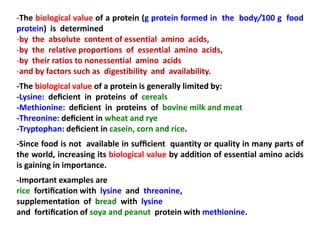 -The biological value of a protein (g protein formed in the body/100 g food
protein) is determined
-by the absolute content of essential amino acids,
-by the relative proportions of essential amino acids,
-by their ratios to nonessential amino acids
-and by factors such as digestibility and availability.
-The biological value of a protein is generally limited by:
-Lysine: deﬁcient in proteins of cereals
-Methionine: deﬁcient in proteins of bovine milk and meat
-Threonine: deﬁcient in wheat and rye
-Tryptophan: deﬁcient in casein, corn and rice.
-Since food is not available in sufﬁcient quantity or quality in many parts of
the world, increasing its biological value by addition of essential amino acids
is gaining in importance.
-Important examples are
rice fortiﬁcation with lysine and threonine,
supplementation of bread with lysine
and fortiﬁcation of soya and peanut protein with methionine.
 