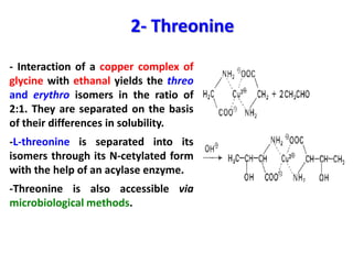 2- Threonine
- Interaction of a copper complex of
glycine with ethanal yields the threo
and erythro isomers in the ratio of
2:1. They are separated on the basis
of their differences in solubility.
-L-threonine is separated into its
isomers through its N-cetylated form
with the help of an acylase enzyme.
-Threonine is also accessible via
microbiological methods.
 