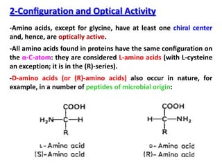 2-Conﬁguration and Optical Activity
-Amino acids, except for glycine, have at least one chiral center
and, hence, are optically active.
-All amino acids found in proteins have the same conﬁguration on
the α-C-atom: they are considered L-amino acids (with L-cysteine
an exception; it is in the (R)-series).
-D-amino acids (or (R)-amino acids) also occur in nature, for
example, in a number of peptides of microbial origin:
 