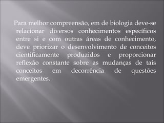 Para melhor compreensão, em de biologia deve-se relacionar diversos conhecimentos específicos entre si e com outras áreas de conhecimento, deve priorizar o desenvolvimento de conceitos cientificamente produzidos e proporcionar reflexão constante sobre as mudanças de tais conceitos em decorrência de questões emergentes. 