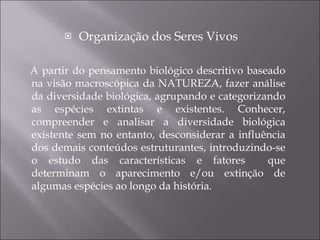Organização dos Seres Vivos A partir do pensamento biológico descritivo baseado na visão macroscópica da NATUREZA, fazer análise da diversidade biológica,  agrupando  e categorizando as espécies extintas e existentes. Conhecer, compreender e analisar a diversidade  biológica   existente  sem no entanto, desconsiderar a influência dos demais conteúdos estruturantes, introduzindo-se o estudo das características e  fatores  que determinam o aparecimento e/ou extinção de algumas espécies ao longo da história. 