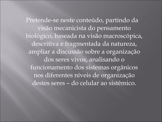 Pretende-se neste conteúdo, partindo da visão mecanicista do pensamento biológico, baseada na visão macroscópica, descritiva e fragmentada da natureza, ampliar a discussão sobre a organização dos seres vivos, analisando o funcionamento dos sistemas orgânicos nos diferentes níveis de organização destes seres – do celular ao sistêmico. 