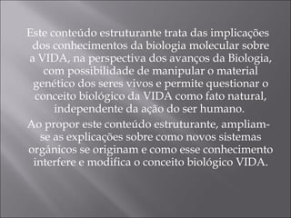 Este conteúdo estruturante trata das implicações dos conhecimentos da biologia molecular sobre a VIDA, na perspectiva dos avanços da Biologia, com possibilidade de manipular o material genético dos seres vivos e permite questionar o conceito biológico da VIDA como fato natural, independente da ação do ser humano.  Ao propor este conteúdo estruturante, ampliam-se as explicações sobre como novos sistemas orgânicos se originam e como esse conhecimento interfere e modifica o conceito biológico VIDA. 