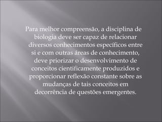 Para melhor compreensão, a disciplina de biologia deve ser capaz de relacionar diversos conhecimentos específicos entre si e com outras áreas de conhecimento, deve priorizar o desenvolvimento de conceitos cientificamente produzidos e proporcionar reflexão constante sobre as mudanças de tais conceitos em decorrência de questões emergentes. 